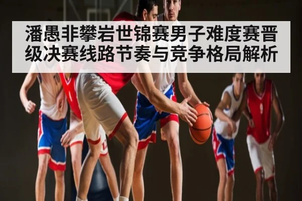 潘愚非攀岩世锦赛男子难度赛晋级决赛线路节奏与竞争格局解析
